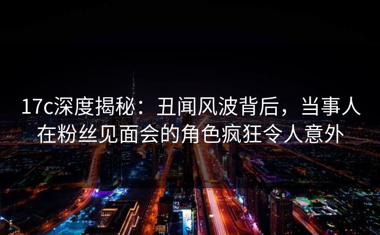 17c深度揭秘：丑闻风波背后，当事人在粉丝见面会的角色疯狂令人意外