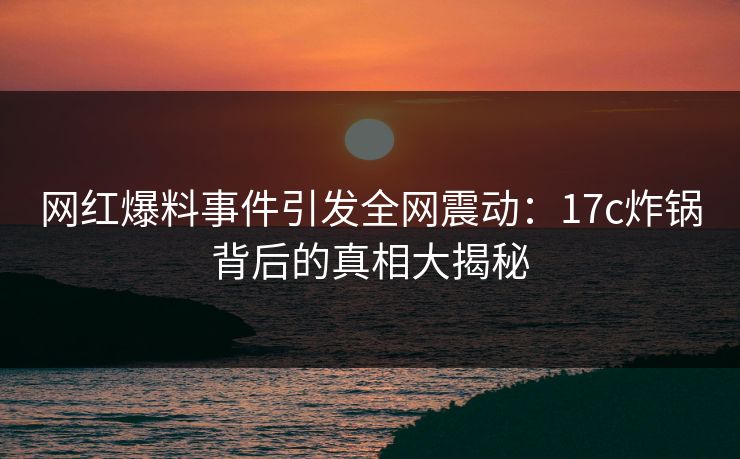 网红爆料事件引发全网震动:17c炸锅背后的真相大揭秘 网红爆料事件引发全网震动:17c炸锅背后的真相大揭秘