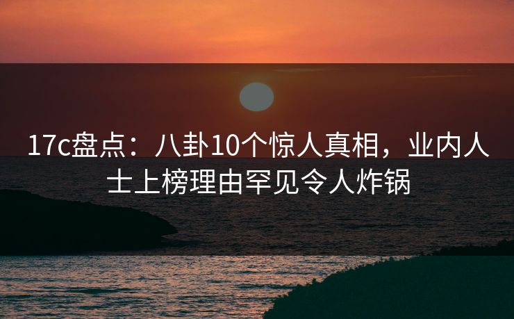 17c盘点:八卦10个惊人真相,业内人士上榜理由罕见令人炸锅