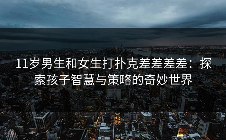 11岁男生和女生打扑克差差差差：探索孩子智慧与策略的奇妙世界