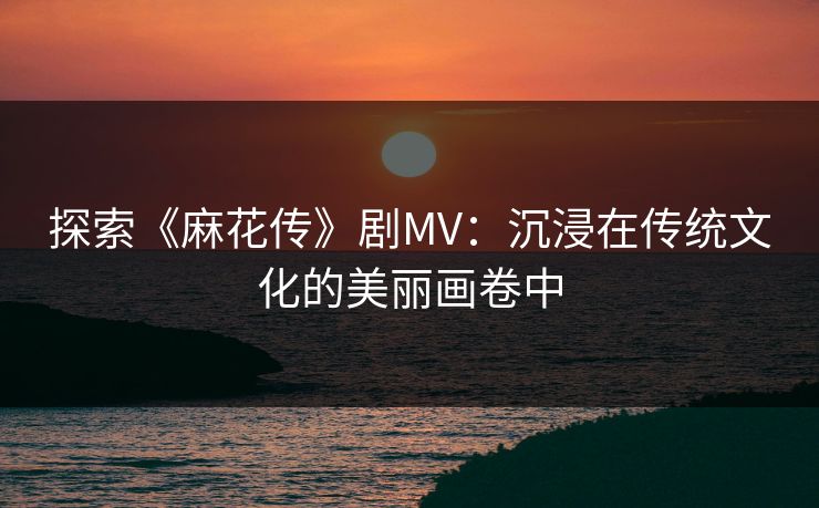 探索《麻花传》剧MV:沉浸在传统文化的美丽画卷中 探索《麻花传》剧MV:沉浸在传统文化的美丽画卷中