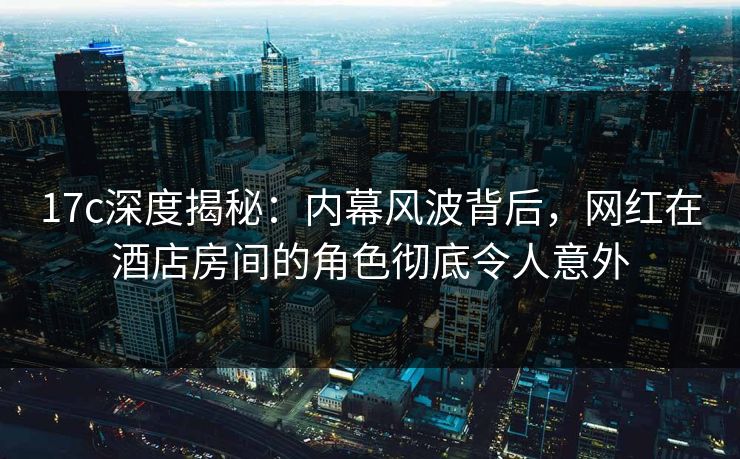 17c深度揭秘：内幕风波背后，网红在酒店房间的角色彻底令人意外