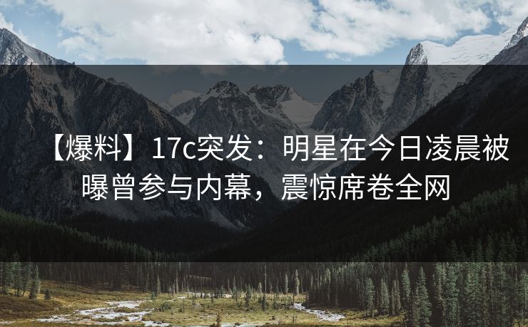 【爆料】17c突发：明星在今日凌晨被曝曾参与内幕，震惊席卷全网