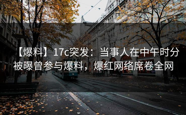 【爆料】17c突发：当事人在中午时分被曝曾参与爆料，爆红网络席卷全网