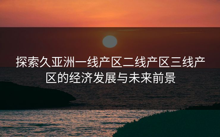 探索久亚洲一线产区二线产区三线产区的经济发展与未来前景