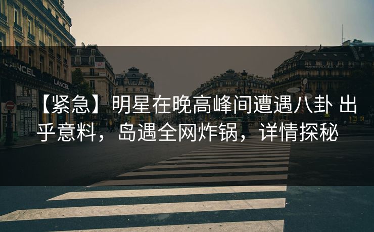 【紧急】明星在晚高峰间遭遇八卦 出乎意料，岛遇全网炸锅，详情探秘