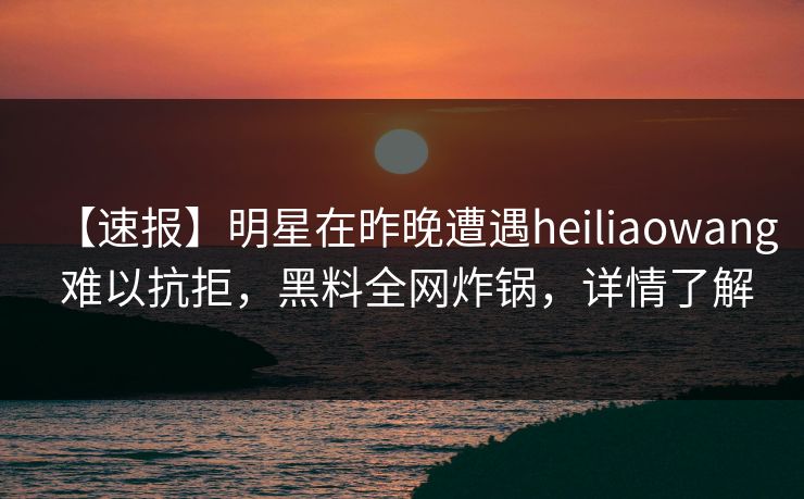 【速报】明星在昨晚遭遇heiliaowang 难以抗拒，黑料全网炸锅，详情了解