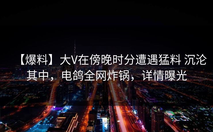 【爆料】大V在傍晚时分遭遇猛料 沉沦其中，电鸽全网炸锅，详情曝光