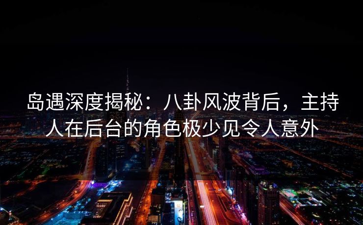 岛遇深度揭秘：八卦风波背后，主持人在后台的角色极少见令人意外