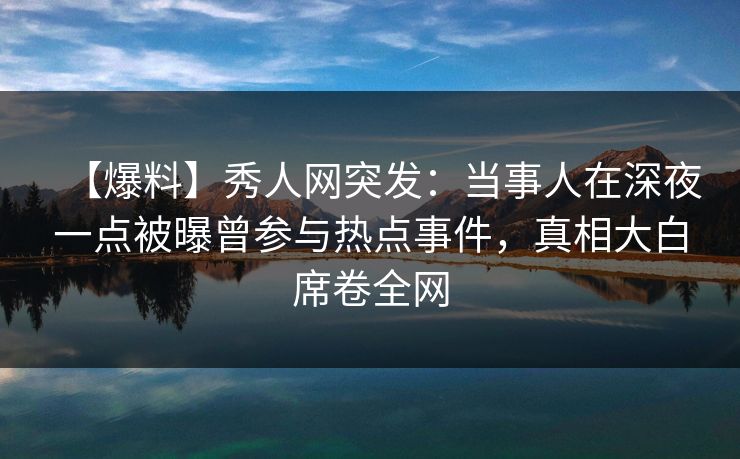 【爆料】秀人网突发：当事人在深夜一点被曝曾参与热点事件，真相大白席卷全网