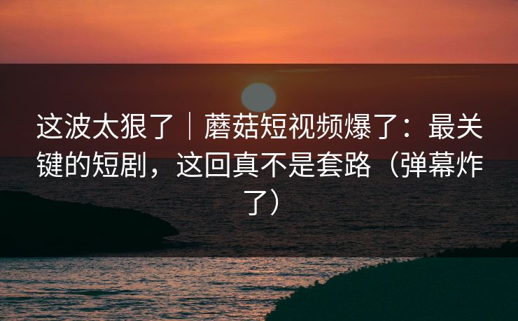 这波太狠了｜蘑菇短视频爆了：最关键的短剧，这回真不是套路（弹幕炸了）