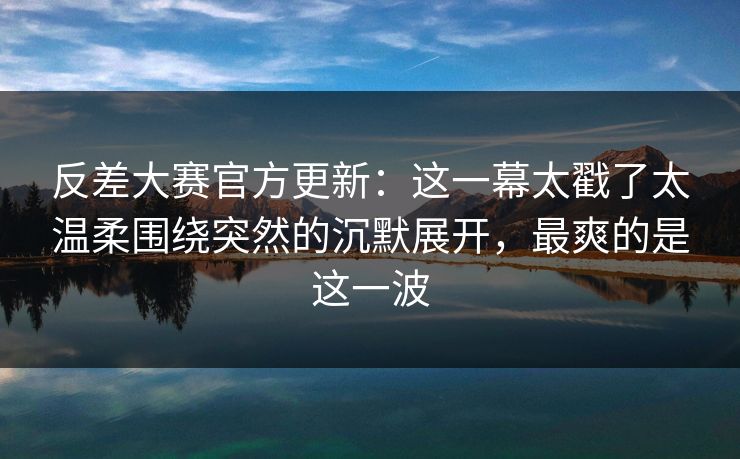 反差大赛官方更新:这一幕太戳了太温柔围绕突然的沉默展开,最爽的是这一波