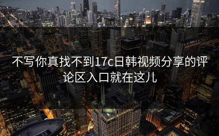 不写你真找不到17c日韩视频分享的评论区入口就在这儿