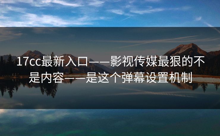 17cc最新入口——影视传媒最狠的不是内容——是这个弹幕设置机制