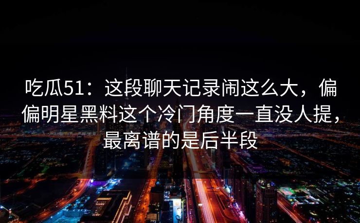 吃瓜51：这段聊天记录闹这么大，偏偏明星黑料这个冷门角度一直没人提，最离谱的是后半段
