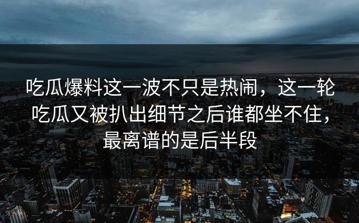 吃瓜爆料这一波不只是热闹,这一轮吃瓜又被扒出细节之后谁都坐不住,最离谱的是后半段