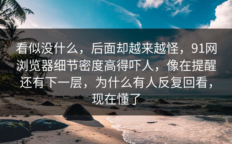看似没什么,后面却越来越怪,91网浏览器细节密度高得吓人,像在提醒还有下一层,为什么有人反复回看,现在懂了 看似没什么,后面却越来越怪,91网浏览器细节密度高得吓人,像在提醒还有下一层,为什么有人反复回看,现在懂了