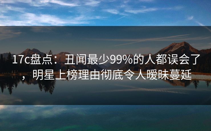 17c盘点：丑闻最少99%的人都误会了，明星上榜理由彻底令人暧昧蔓延