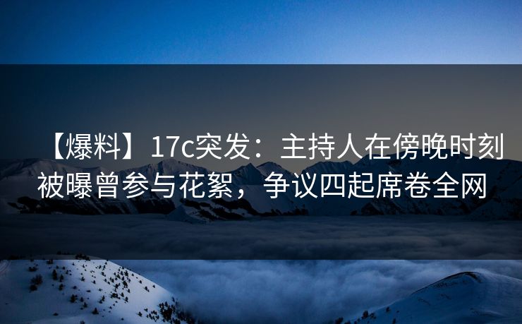 【爆料】17c突发：主持人在傍晚时刻被曝曾参与花絮，争议四起席卷全网