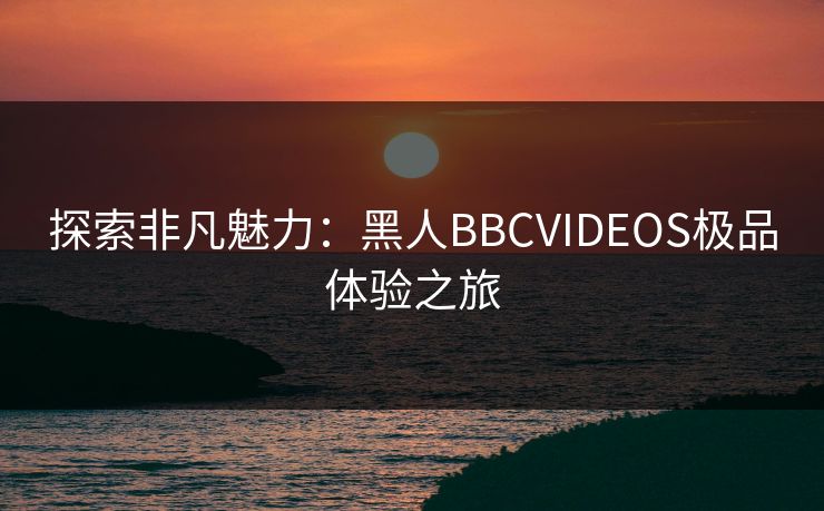 探索非凡魅力：黑人BBCVIDEOS极品体验之旅