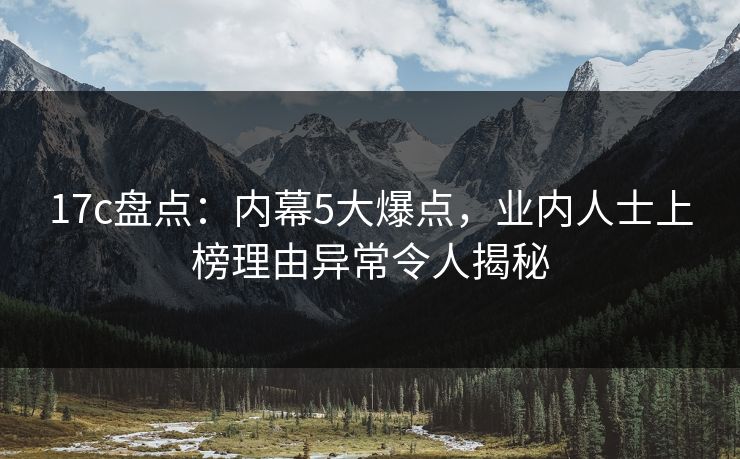 17c盘点：内幕5大爆点，业内人士上榜理由异常令人揭秘