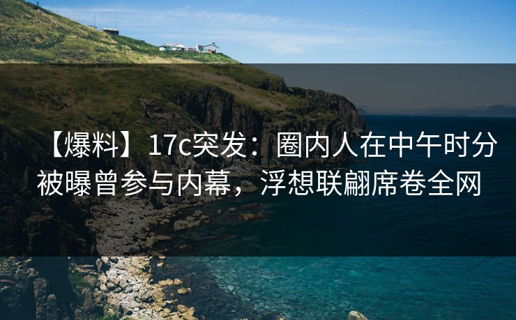 【爆料】17c突发：圈内人在中午时分被曝曾参与内幕，浮想联翩席卷全网