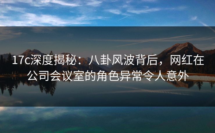 17c深度揭秘：八卦风波背后，网红在公司会议室的角色异常令人意外