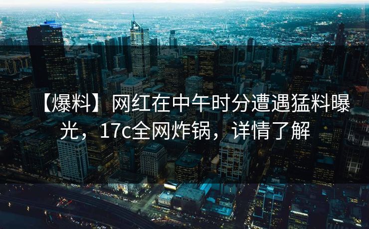 【爆料】网红在中午时分遭遇猛料曝光，17c全网炸锅，详情了解