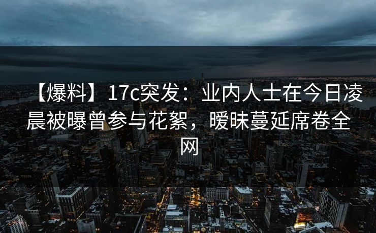 【爆料】17c突发：业内人士在今日凌晨被曝曾参与花絮，暧昧蔓延席卷全网