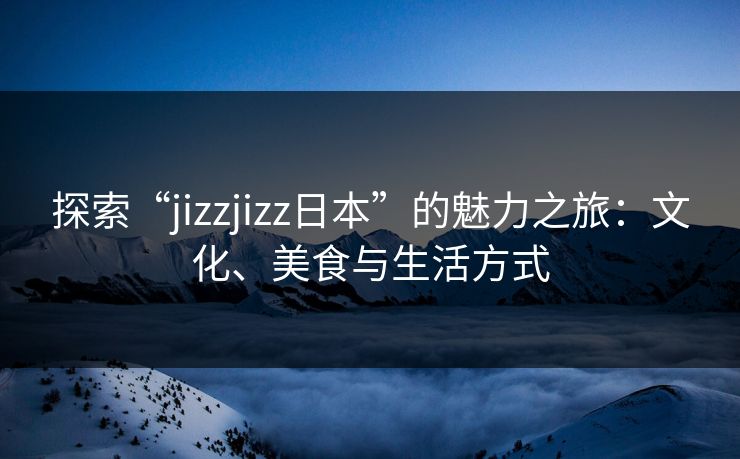 探索“jizzjizz日本”的魅力之旅：文化、美食与生活方式