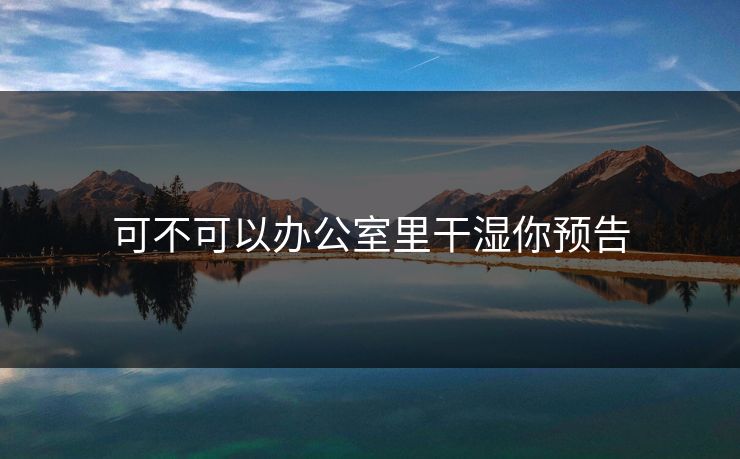 可不可以办公室里干湿你预告 可不可以办公室里干湿你预告