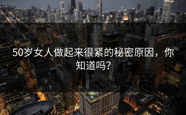 50岁女人做起来很紧的秘密原因，你知道吗？