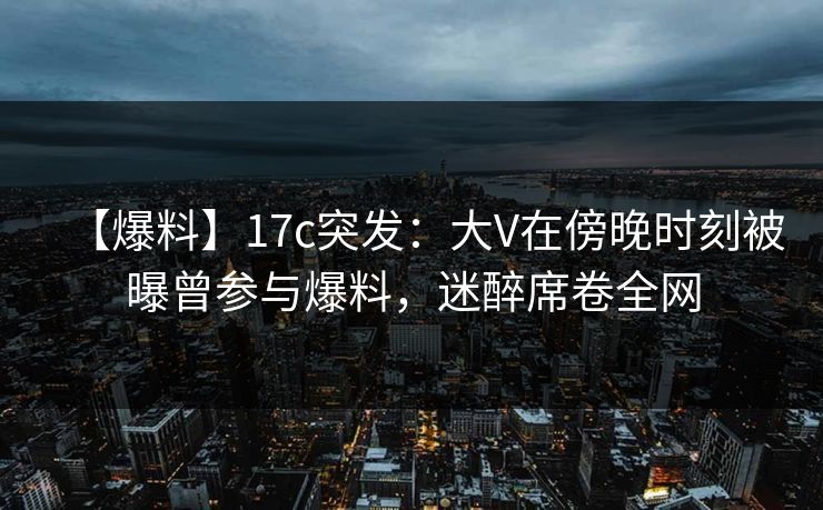 【爆料】17c突发：大V在傍晚时刻被曝曾参与爆料，迷醉席卷全网