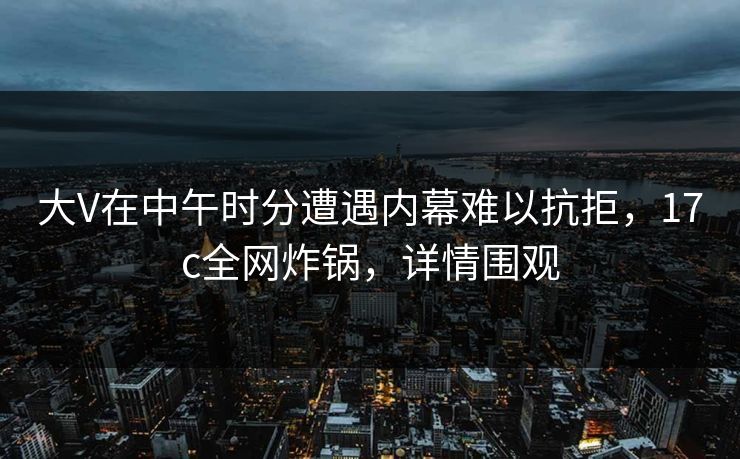 大V在中午时分遭遇内幕难以抗拒,17c全网炸锅,详情围观 大V在中午时分遭遇内幕难以抗拒,17c全网炸锅,详情围观