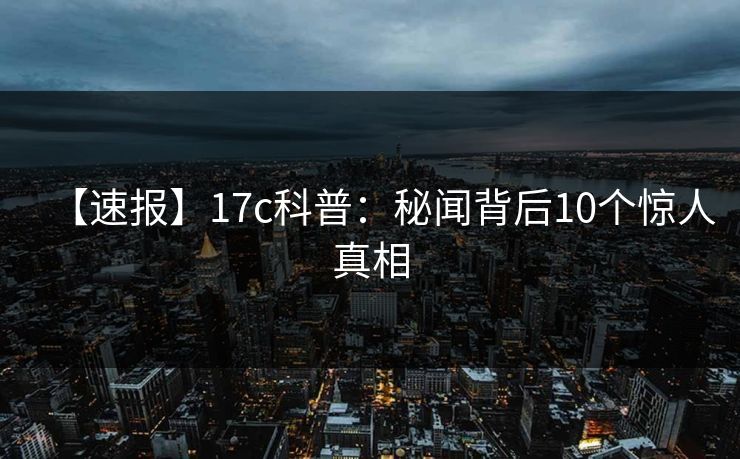 【速报】17c科普：秘闻背后10个惊人真相