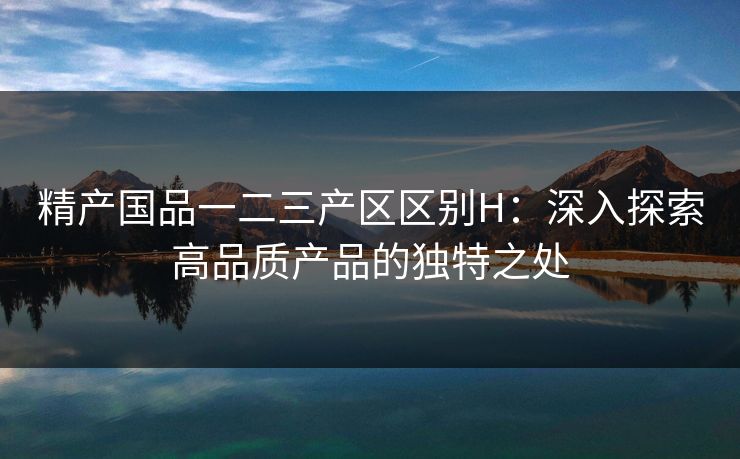 精产国品一二三产区区别H:深入探索高品质产品的独特之处 精产国品一二三产区区别H:深入探索高品质产品的独特之处