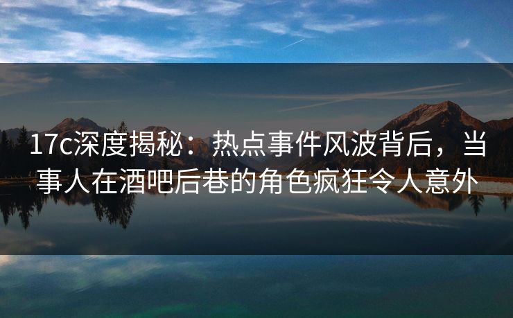 17c深度揭秘：热点事件风波背后，当事人在酒吧后巷的角色疯狂令人意外