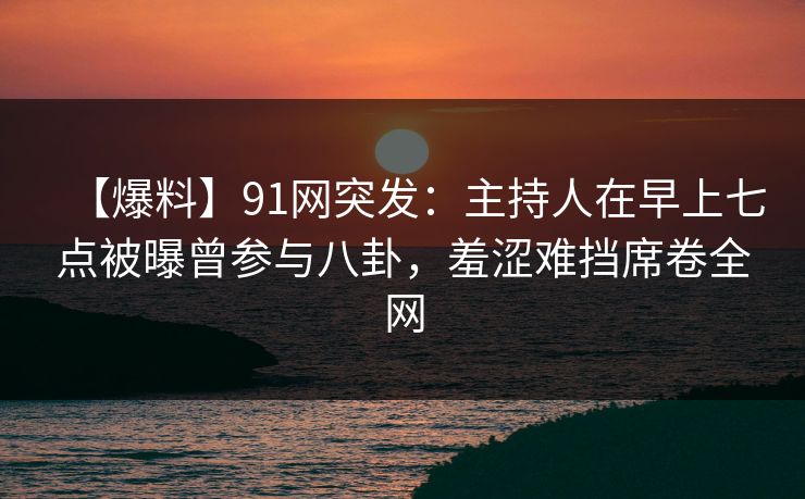 【爆料】91网突发：主持人在早上七点被曝曾参与八卦，羞涩难挡席卷全网