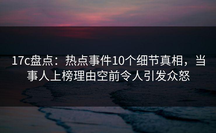 17c盘点：热点事件10个细节真相，当事人上榜理由空前令人引发众怒