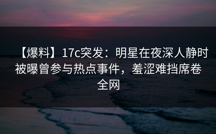 【爆料】17c突发：明星在夜深人静时被曝曾参与热点事件，羞涩难挡席卷全网
