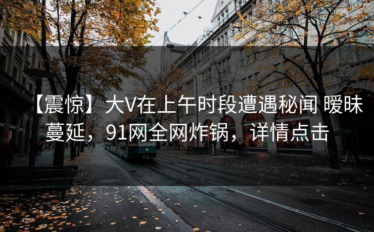 【震惊】大V在上午时段遭遇秘闻 暧昧蔓延,91网全网炸锅,详情点击 【震惊】大V在上午时段遭遇秘闻 暧昧蔓延,91网全网炸锅,详情点击