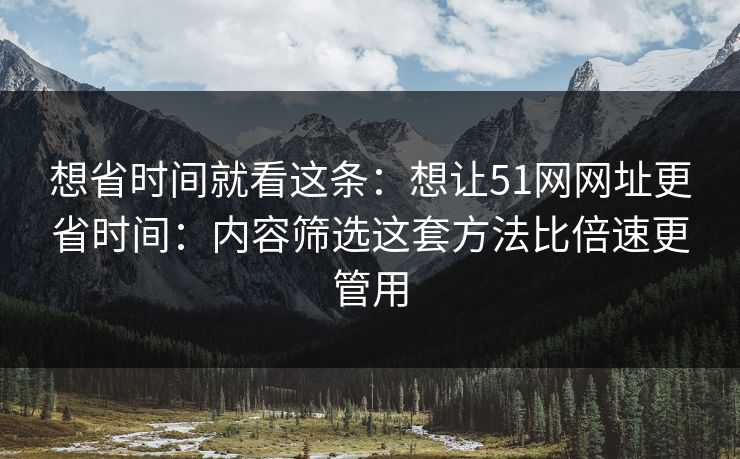 想省时间就看这条：想让51网网址更省时间：内容筛选这套方法比倍速更管用