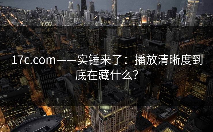 17c.com——实锤来了：播放清晰度到底在藏什么？