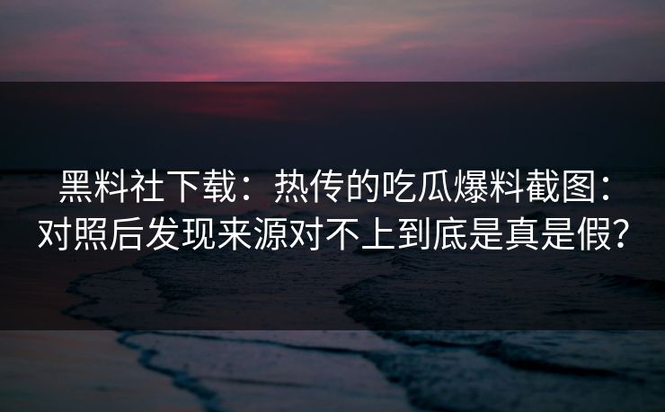 黑料社下载：热传的吃瓜爆料截图：对照后发现来源对不上到底是真是假？