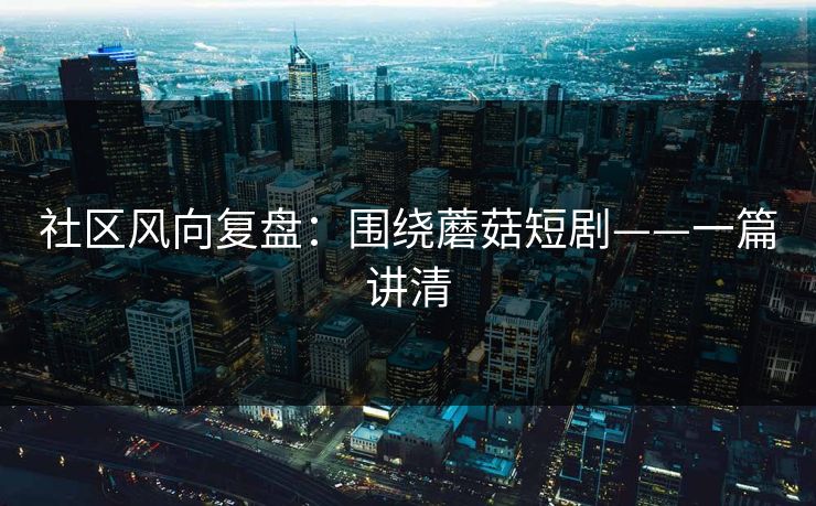 社区风向复盘：围绕蘑菇短剧——一篇讲清